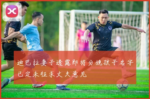 迪巴拉妻子透露即将分娩孩子名字已定未征求丈夫意见