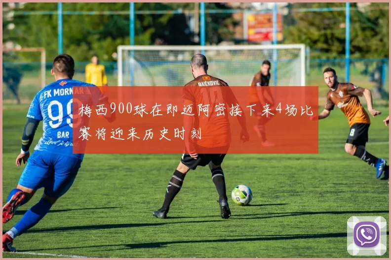 梅西900球在即迈阿密接下来4场比赛将迎来历史时刻