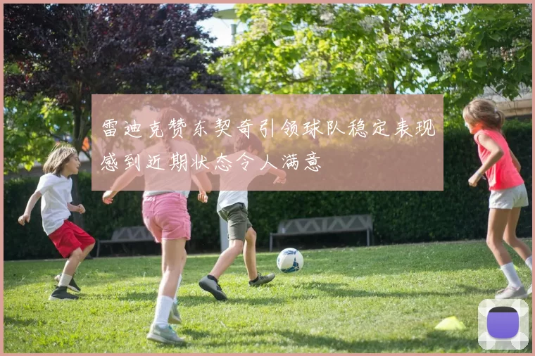 雷迪克赞东契奇引领球队稳定表现感到近期状态令人满意