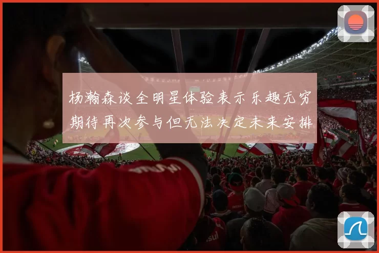 杨瀚森谈全明星体验表示乐趣无穷期待再次参与但无法决定未来安排