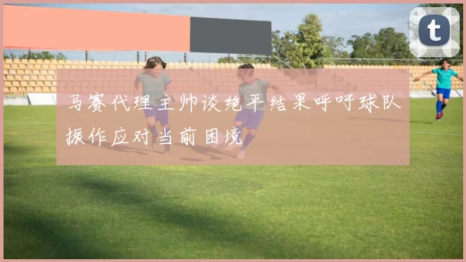 马赛代理主帅谈绝平结果呼吁球队振作应对当前困境