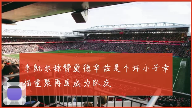李凯尔称赞爱德华兹是个坏小子幸福重聚再度成为队友
