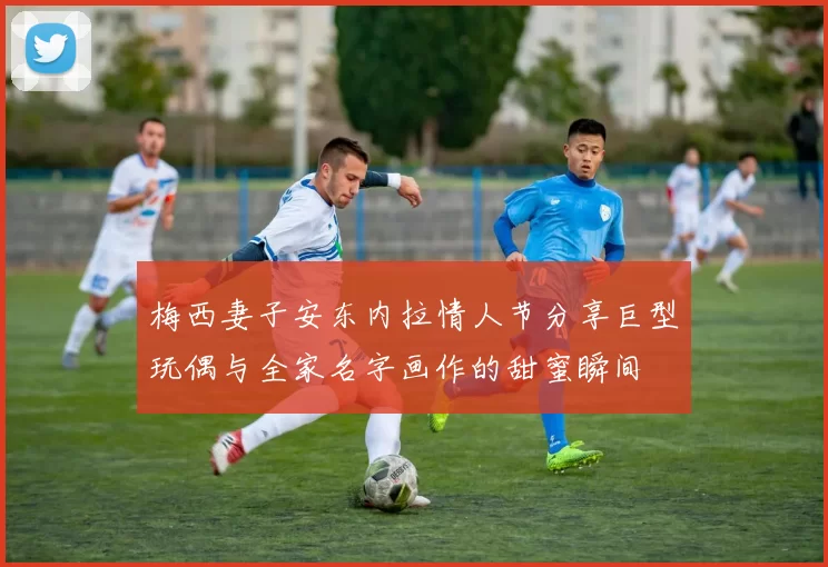 梅西妻子安东内拉情人节分享巨型玩偶与全家名字画作的甜蜜瞬间