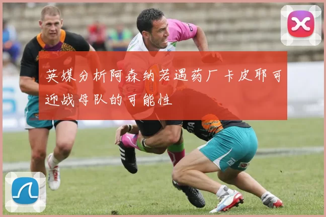 英媒分析阿森纳若遇药厂卡皮耶可迎战母队的可能性