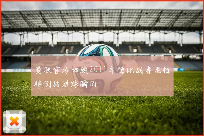 曼联官方回顾2011年德比战鲁尼惊艳倒钩进球瞬间