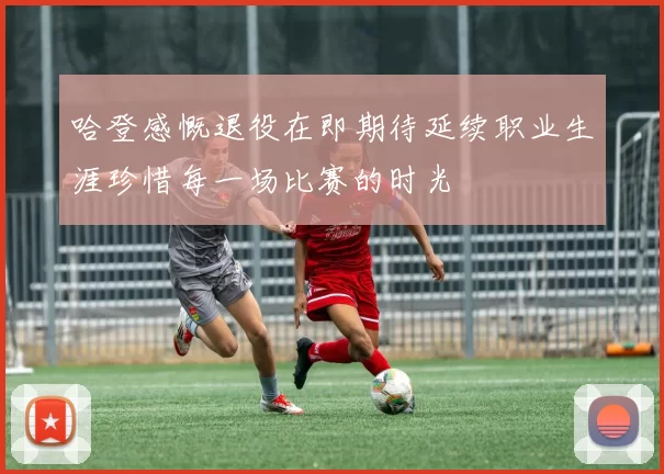 哈登感慨退役在即期待延续职业生涯珍惜每一场比赛的时光