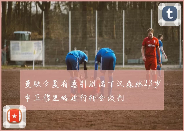 曼联今夏有意引进诺丁汉森林23岁中卫穆里略进行转会谈判