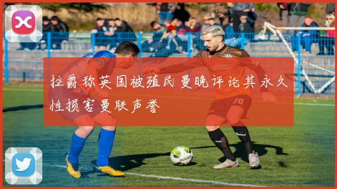 拉爵称英国被殖民曼晚评论其永久性损害曼联声誉