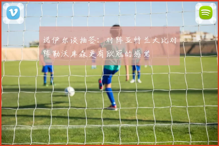 诺伊尔谈抽签：对阵亚特兰大比对阵勒沃库森更有欧冠的感觉