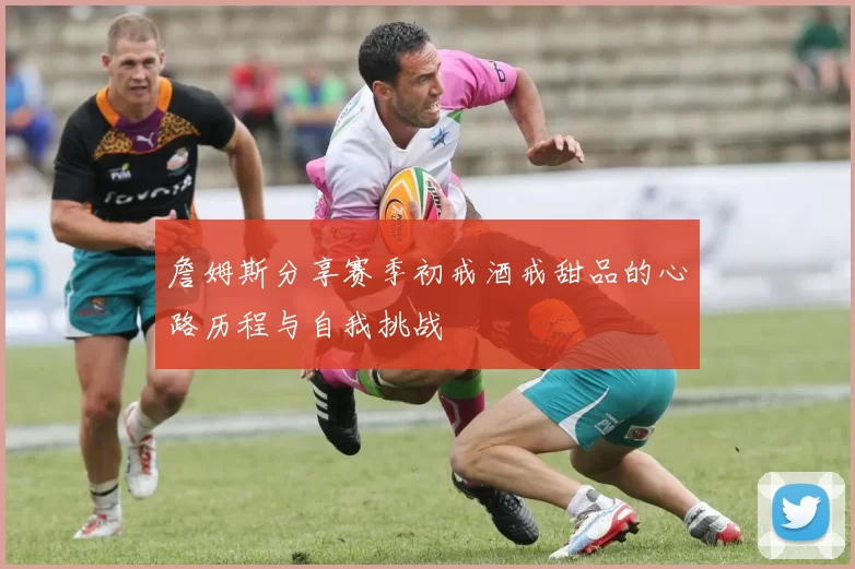 詹姆斯分享赛季初戒酒戒甜品的心路历程与自我挑战