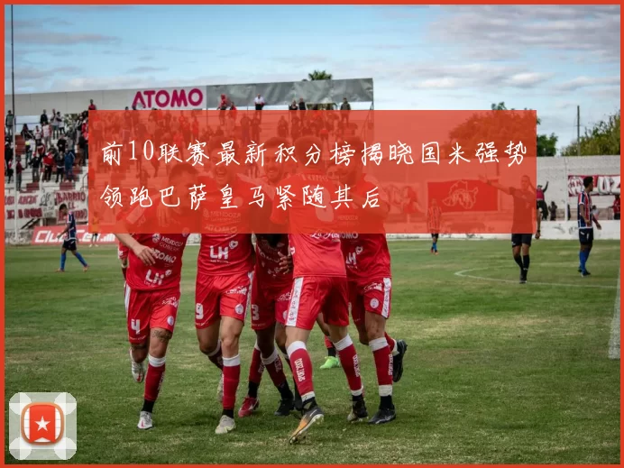 前10联赛最新积分榜揭晓国米强势领跑巴萨皇马紧随其后